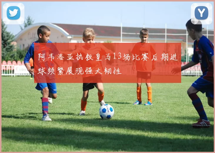 阿韦洛亚执教皇马13场比赛后期进球频繁展现强大韧性