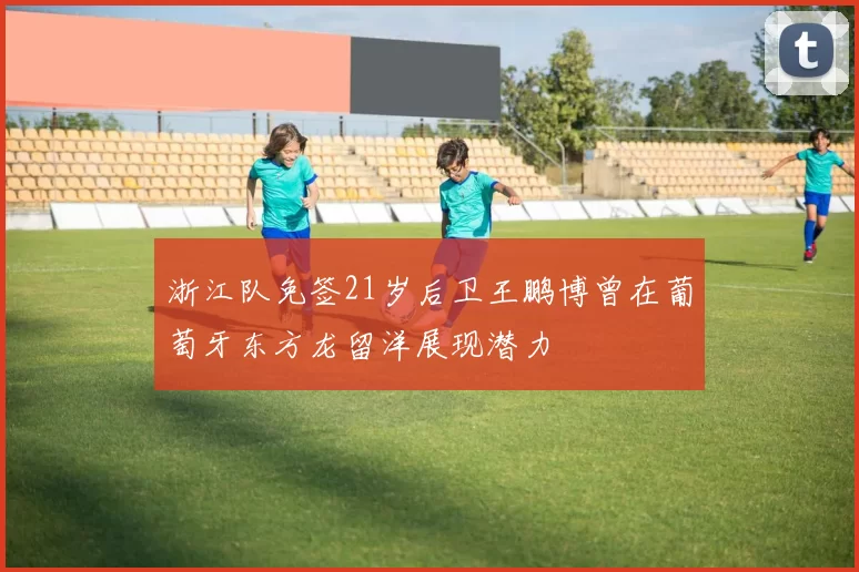 浙江队免签21岁后卫王鹏博曾在葡萄牙东方龙留洋展现潜力