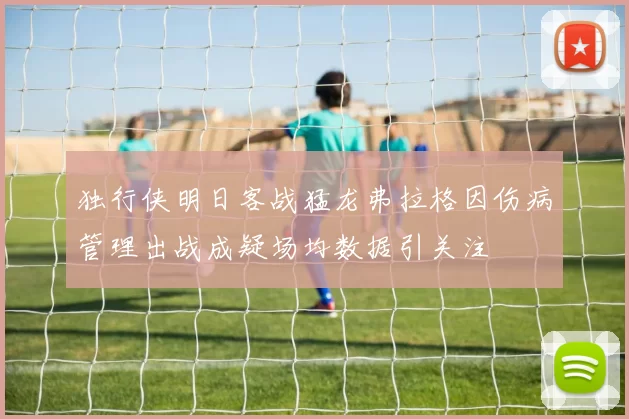 独行侠明日客战猛龙弗拉格因伤病管理出战成疑场均数据引关注