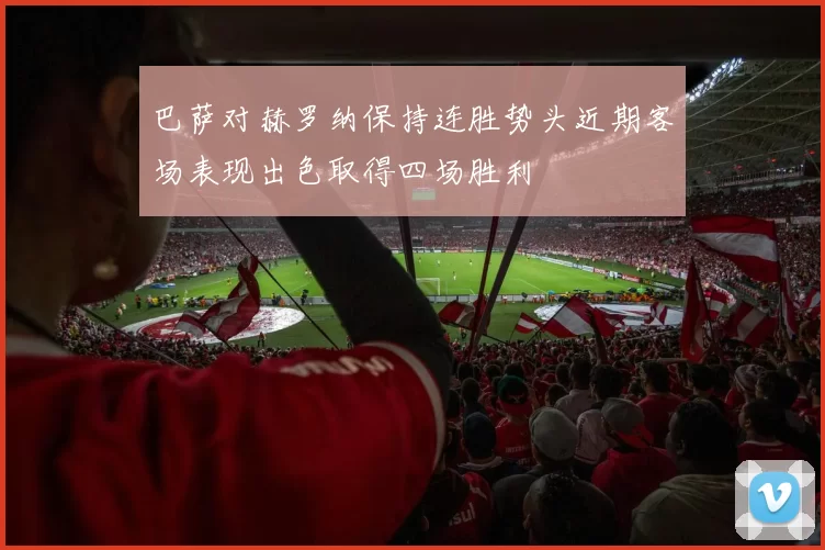 巴萨对赫罗纳保持连胜势头近期客场表现出色取得四场胜利