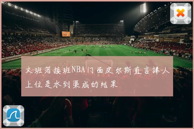 文班若接班NBA门面皮尔斯直言捧人上位是水到渠成的结果