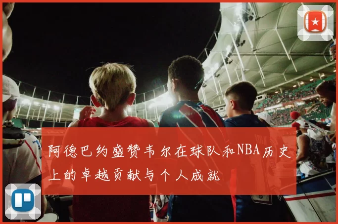 阿德巴约盛赞韦尔在球队和NBA历史上的卓越贡献与个人成就