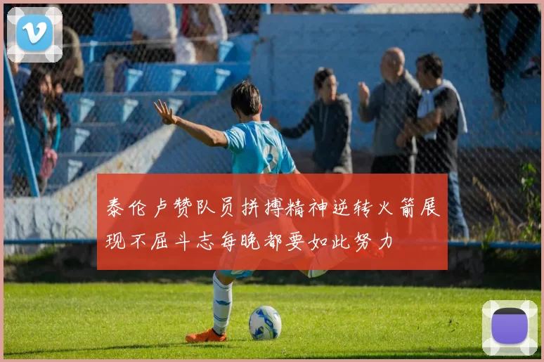 泰伦卢赞队员拼搏精神逆转火箭展现不屈斗志每晚都要如此努力