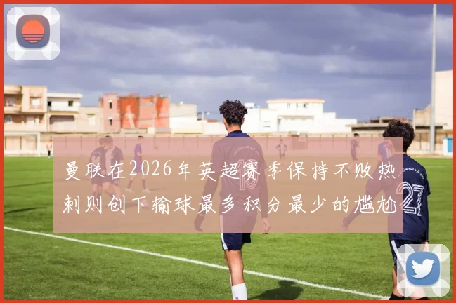 曼联在2026年英超赛季保持不败热刺则创下输球最多积分最少的尴尬纪录