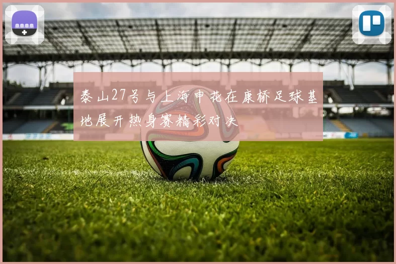 泰山27号与上海申花在康桥足球基地展开热身赛精彩对决