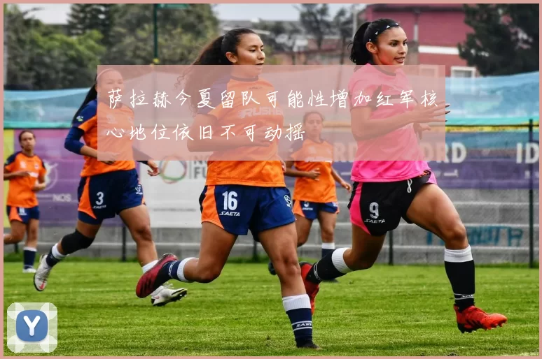 萨拉赫今夏留队可能性增加红军核心地位依旧不可动摇