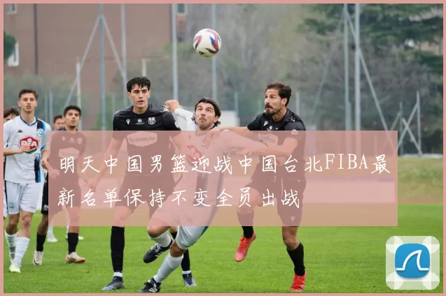 明天中国男篮迎战中国台北FIBA最新名单保持不变全员出战