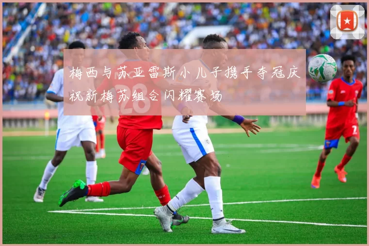 梅西与苏亚雷斯小儿子携手夺冠庆祝新梅苏组合闪耀赛场