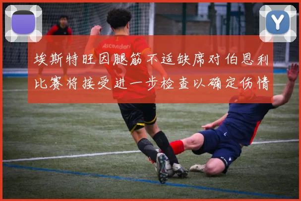 埃斯特旺因腿筋不适缺席对伯恩利比赛将接受进一步检查以确定伤情