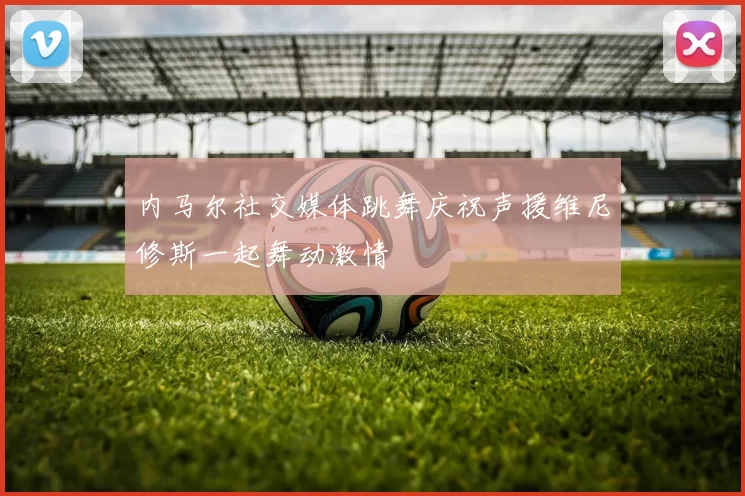 内马尔社交媒体跳舞庆祝声援维尼修斯一起舞动激情