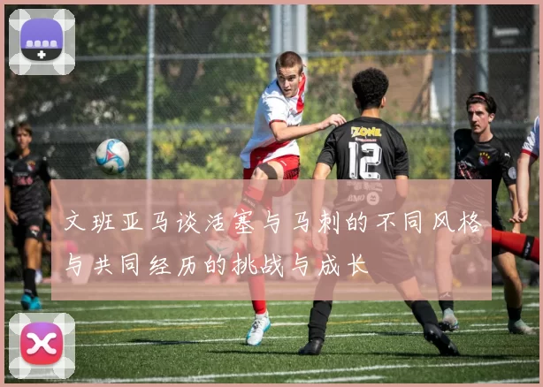 文班亚马谈活塞与马刺的不同风格与共同经历的挑战与成长