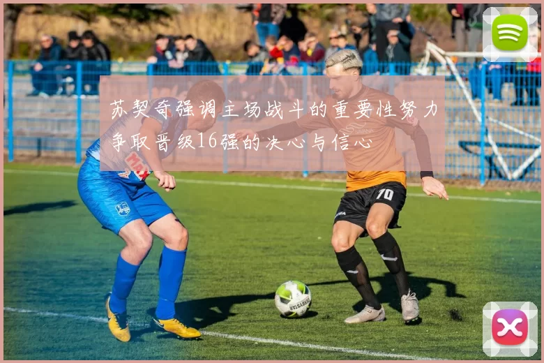 苏契奇强调主场战斗的重要性努力争取晋级16强的决心与信心