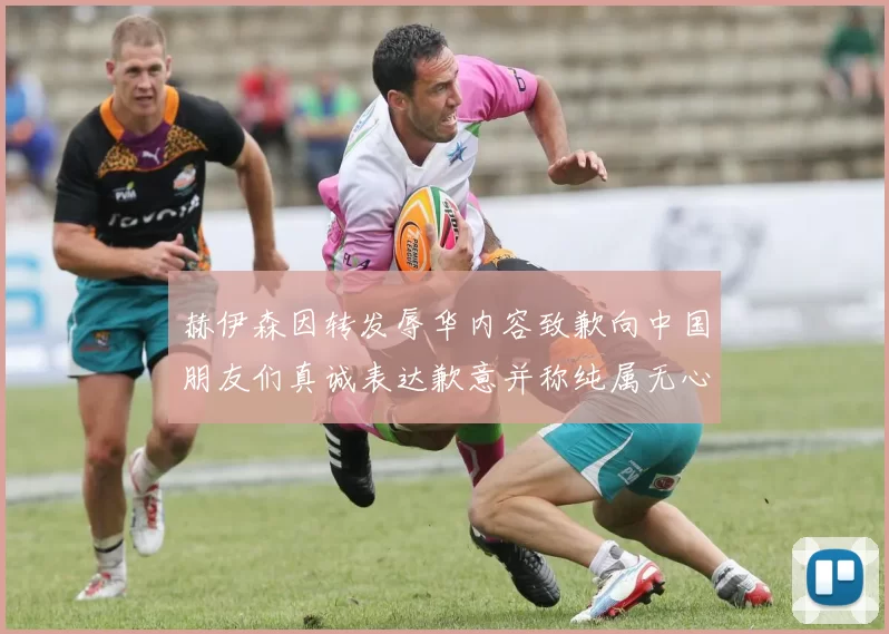赫伊森因转发辱华内容致歉向中国朋友们真诚表达歉意并称纯属无心之过