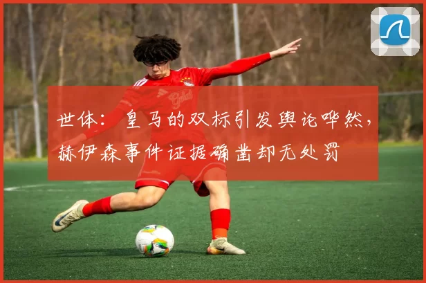 世体：皇马的双标引发舆论哗然，赫伊森事件证据确凿却无处罚