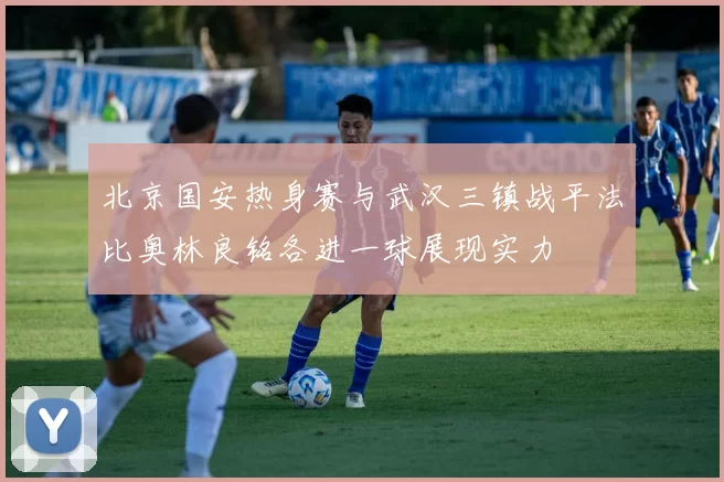 北京国安热身赛与武汉三镇战平法比奥林良铭各进一球展现实力