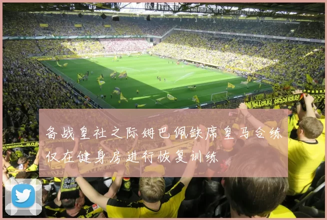 备战皇社之际姆巴佩缺席皇马合练仅在健身房进行恢复训练