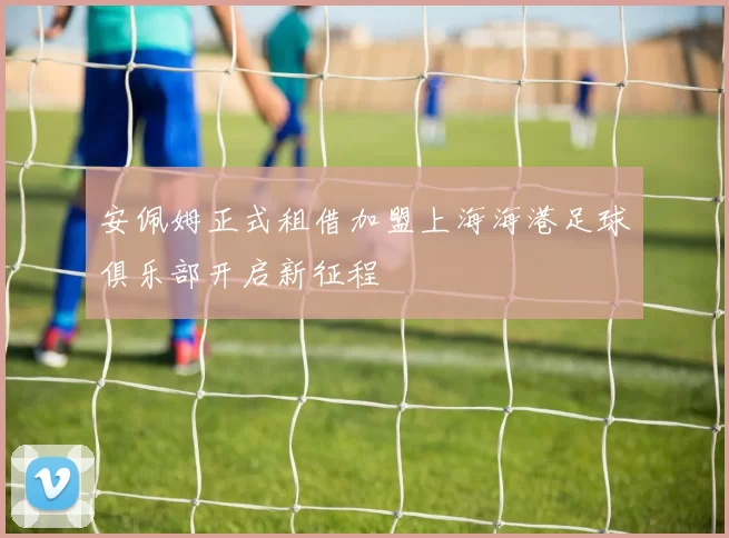 安佩姆正式租借加盟上海海港足球俱乐部开启新征程