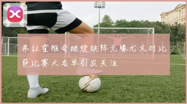 弗拉霍维奇继续缺阵无缘尤文对比萨比赛大名单引发关注