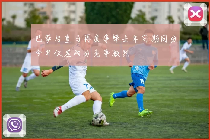 巴萨与皇马再度争锋去年同期同分今年仅差两分竞争激烈
