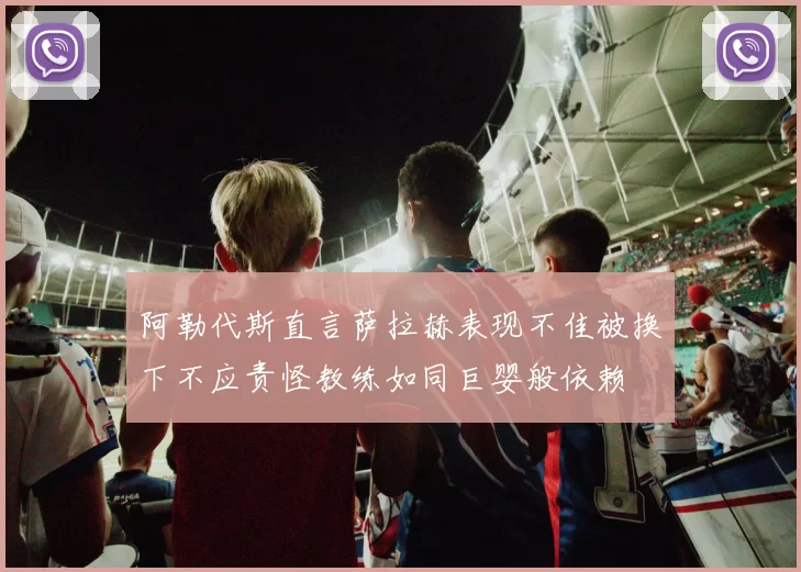 阿勒代斯直言萨拉赫表现不佳被换下不应责怪教练如同巨婴般依赖